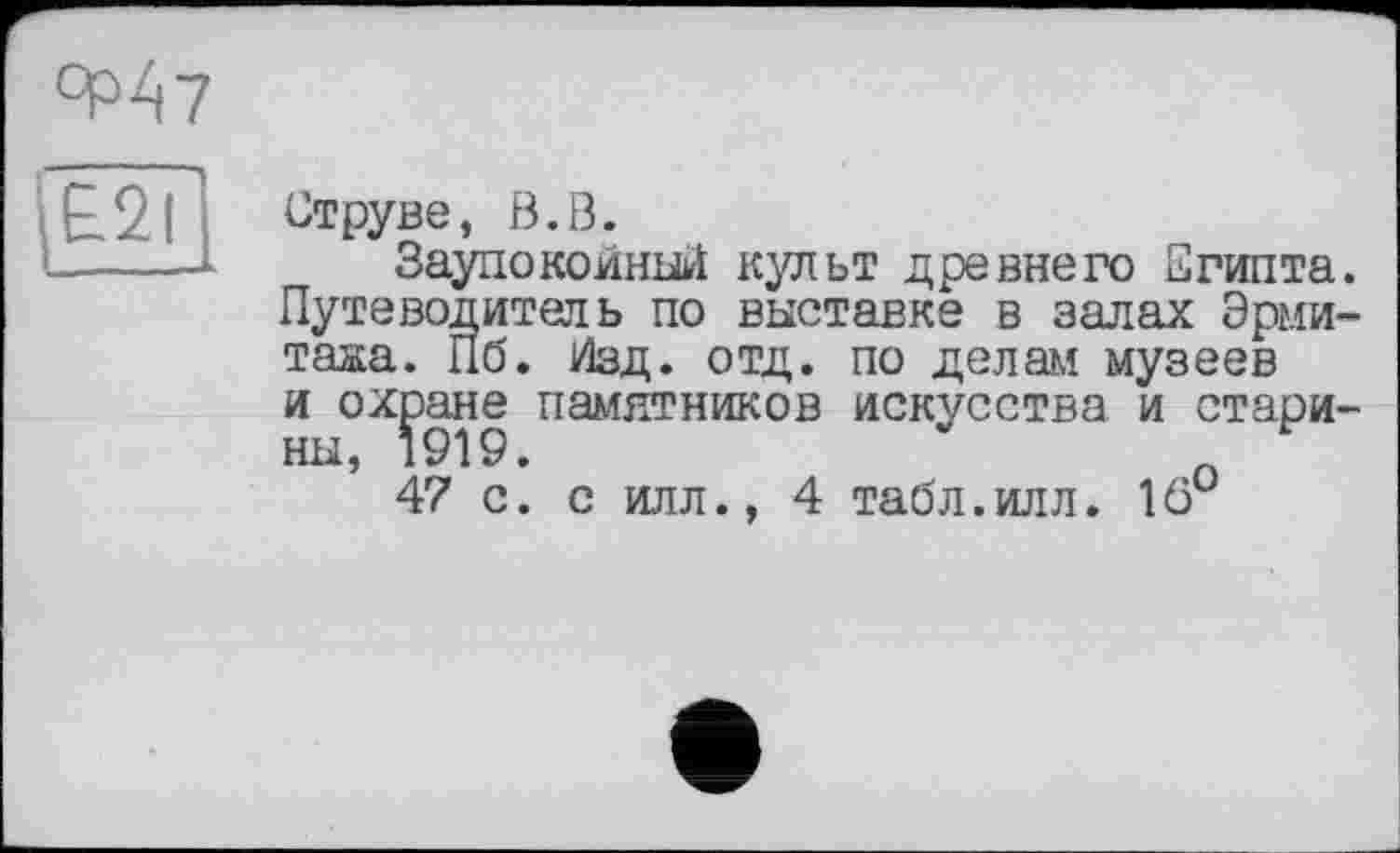 ﻿qdZ|7
£21
Струве, В.В.
Заупокойный культ древнего Египта. Путеводитель по выставке в залах Эрмитажа. Пб. Изд. отд. по делам музеев и охране памятников искусства и старины, 1919.	о
47 с. с илл., 4 табл.илл. 16